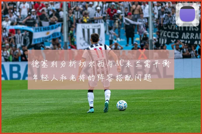 德塞利分析切尔西与AC米兰需平衡年轻人和老将的阵容搭配问题