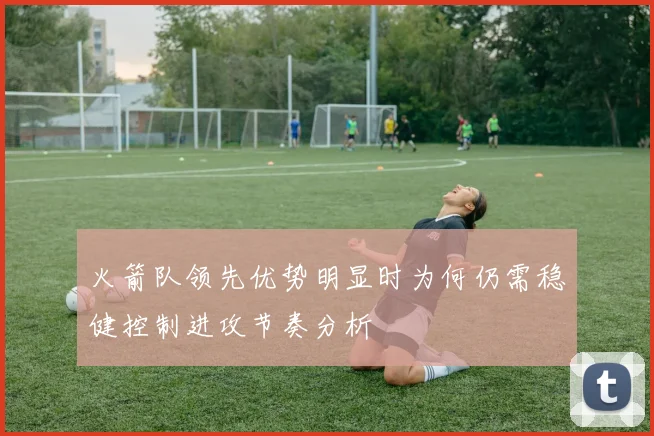 火箭队领先优势明显时为何仍需稳健控制进攻节奏分析