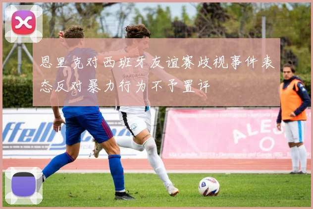 恩里克对西班牙友谊赛歧视事件表态反对暴力行为不予置评