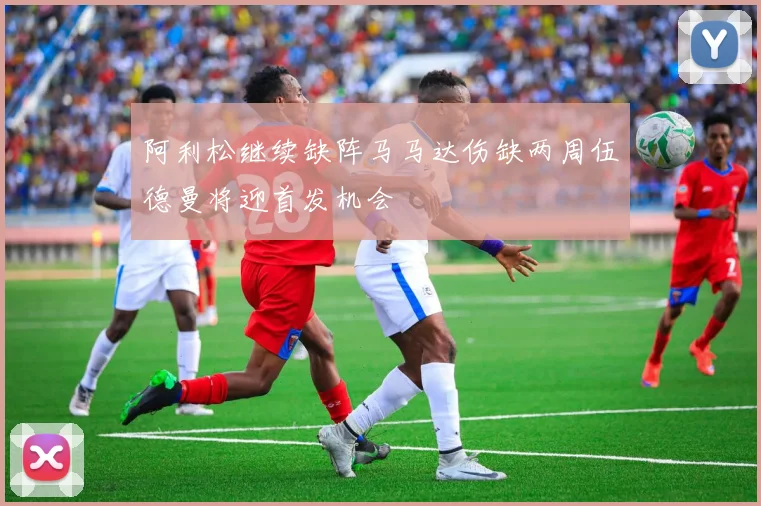 阿利松继续缺阵马马达伤缺两周伍德曼将迎首发机会