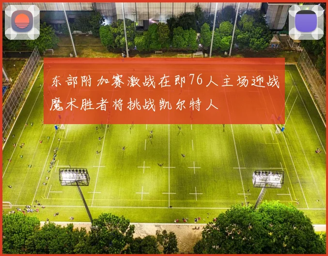 东部附加赛激战在即76人主场迎战魔术胜者将挑战凯尔特人