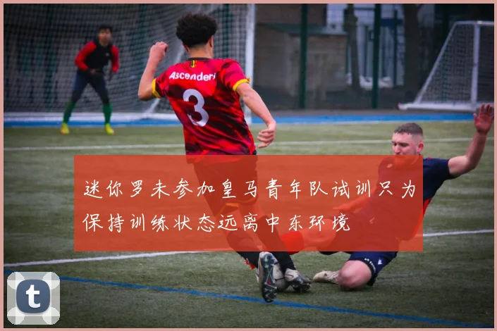 迷你罗未参加皇马青年队试训只为保持训练状态远离中东环境