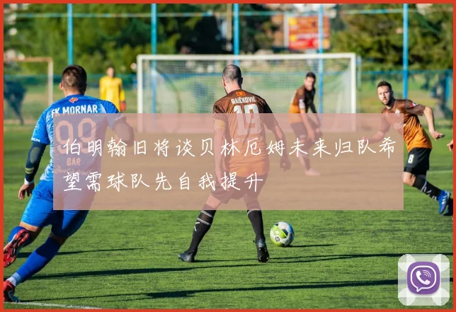 伯明翰旧将谈贝林厄姆未来归队希望需球队先自我提升