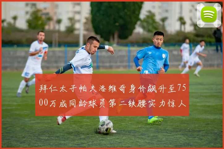 拜仁太子帕夫洛维奇身价飙升至7500万成同龄球员第二铁腰实力惊人