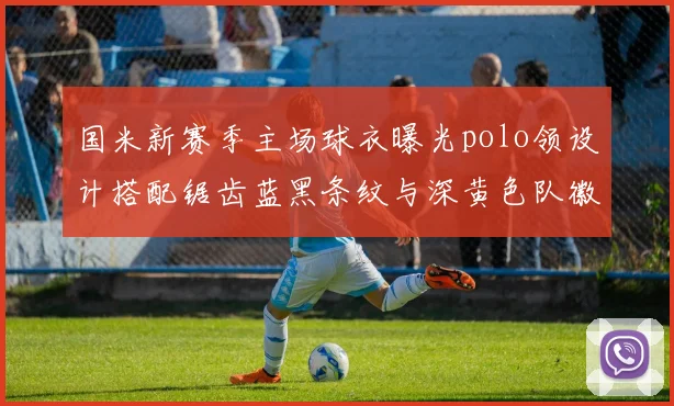 国米新赛季主场球衣曝光polo领设计搭配锯齿蓝黑条纹与深黄色队徽