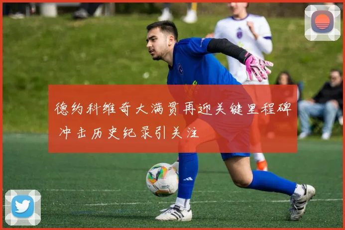 德约科维奇大满贯再迎关键里程碑 冲击历史纪录引关注