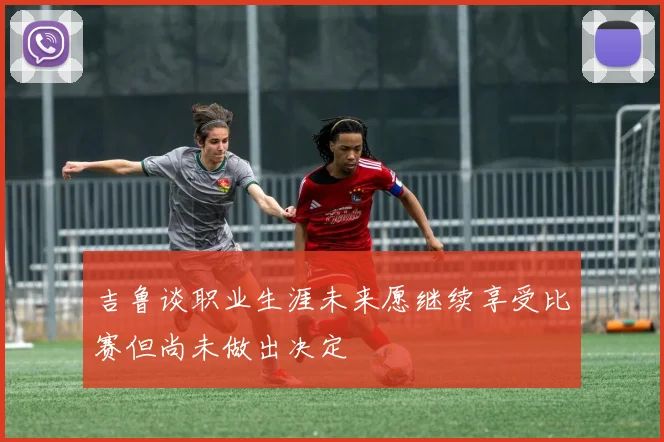 吉鲁谈职业生涯未来愿继续享受比赛但尚未做出决定