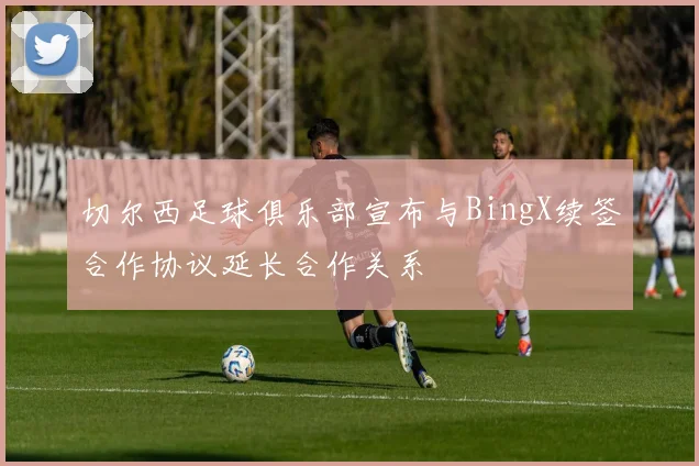 切尔西足球俱乐部宣布与BingX续签合作协议延长合作关系