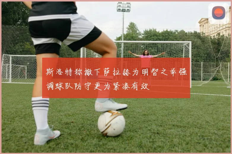 斯洛特称撤下萨拉赫为明智之举强调球队防守更为紧凑有效