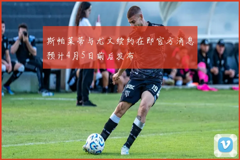 斯帕莱蒂与尤文续约在即官方消息预计4月5日前后发布