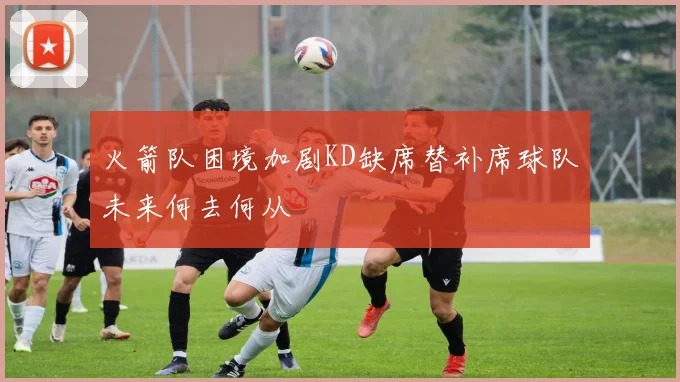 火箭队困境加剧KD缺席替补席球队未来何去何从