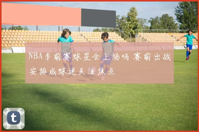 NBA季前赛球星会上场吗 赛前出战安排成球迷关注焦点