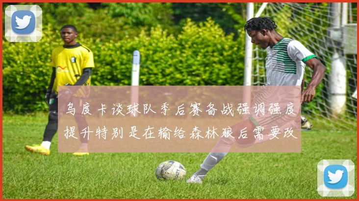 乌度卡谈球队季后赛备战强调强度提升特别是在输给森林狼后需要改进
